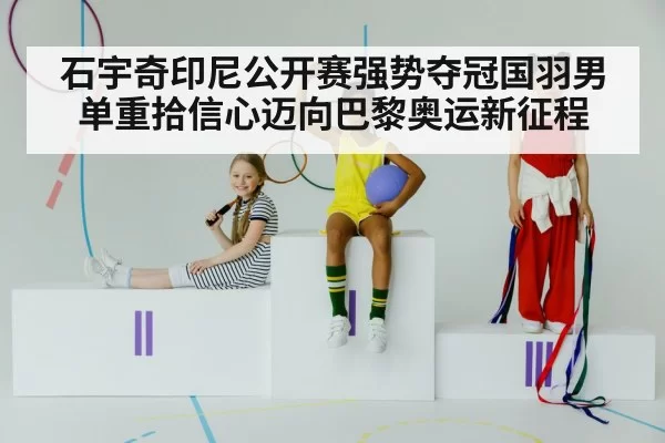 石宇奇印尼公开赛强势夺冠国羽男单重拾信心迈向巴黎奥运新征程