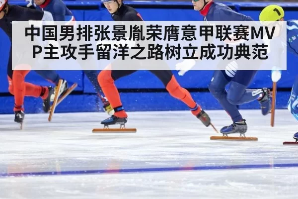 中国男排张景胤荣膺意甲联赛MVP主攻手留洋之路树立成功典范