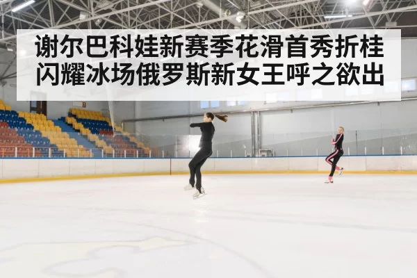 谢尔巴科娃新赛季花滑首秀折桂闪耀冰场俄罗斯新女王呼之欲出