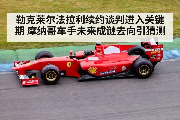 勒克莱尔法拉利续约谈判进入关键期 摩纳哥车手未来成谜去向引猜测