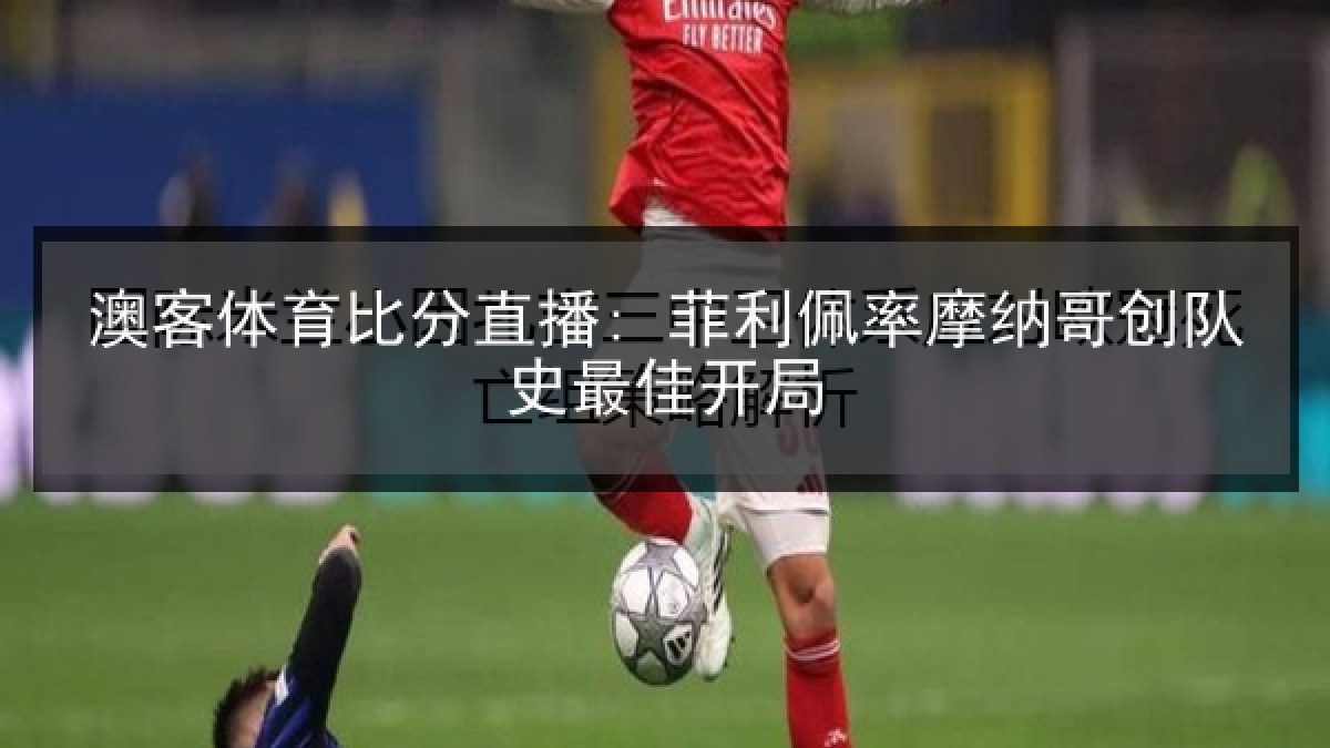 澳客体育比分直播: 菲利佩率摩纳哥创队史最佳开局 澳客体育比分直播: 菲利佩率摩纳哥创队史最佳开局